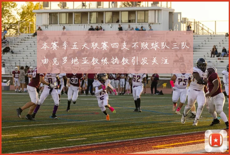 本赛季五大联赛四支不败球队三队由克罗地亚教练执教引发关注