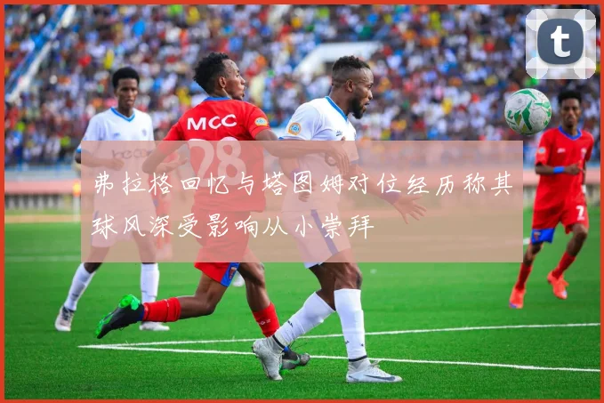 弗拉格回忆与塔图姆对位经历称其球风深受影响从小崇拜