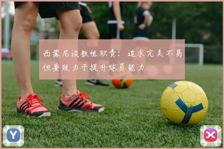 西蒙尼谈教练职责：追求完美不易但要致力于提升球员能力
