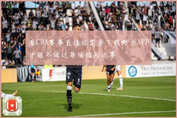 看CBA赛事直播你需要下载哪些APP才能不错过每场精彩比赛
