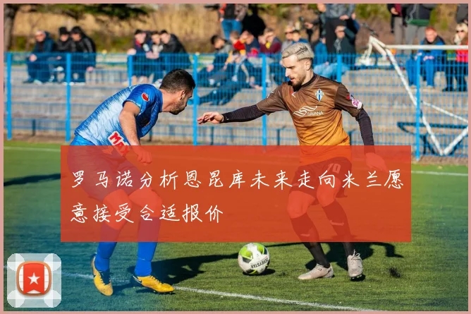 罗马诺分析恩昆库未来走向米兰愿意接受合适报价
