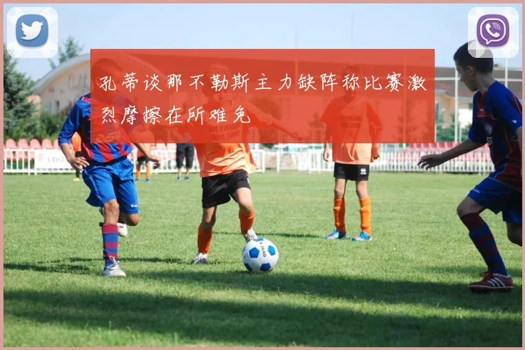 孔蒂谈那不勒斯主力缺阵称比赛激烈摩擦在所难免
