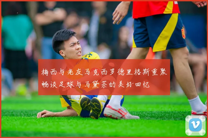 梅西与老友马克西罗德里格斯重聚畅谈足球与马黛茶的美好回忆