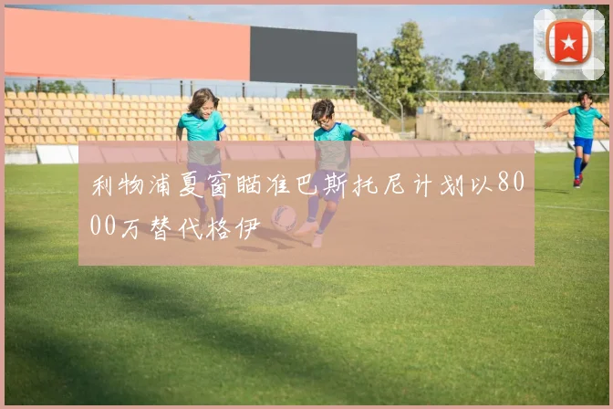 利物浦夏窗瞄准巴斯托尼计划以8000万替代格伊