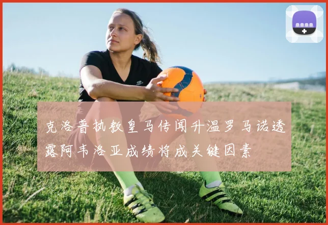克洛普执教皇马传闻升温罗马诺透露阿韦洛亚成绩将成关键因素