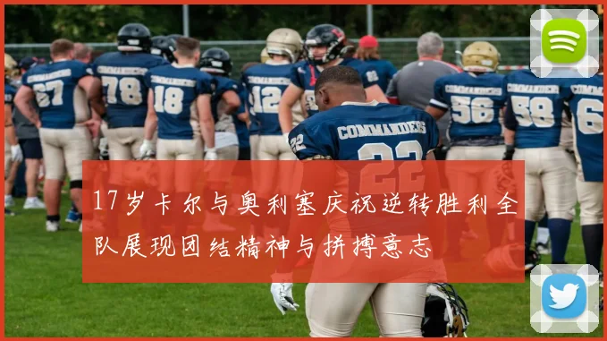 17岁卡尔与奥利塞庆祝逆转胜利全队展现团结精神与拼搏意志