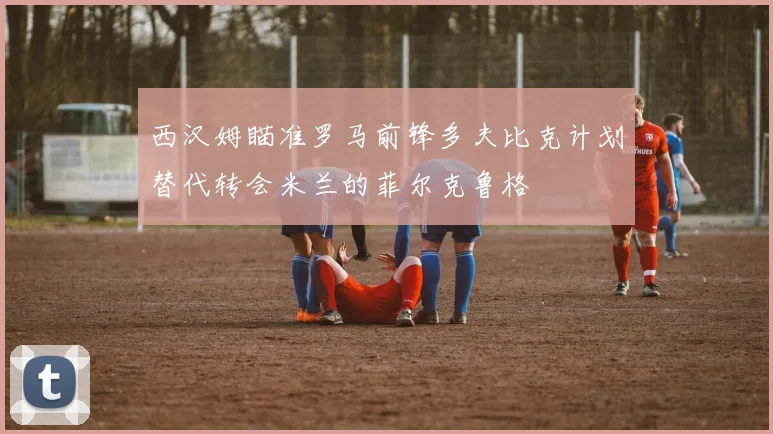 西汉姆瞄准罗马前锋多夫比克计划替代转会米兰的菲尔克鲁格