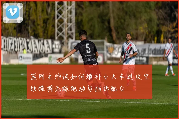 篮网主帅谈如何填补小火车进攻空缺强调无球跑动与挡拆配合