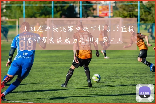 文班在单场比赛中砍下40分15篮板3盖帽零失误成为近40年第三人