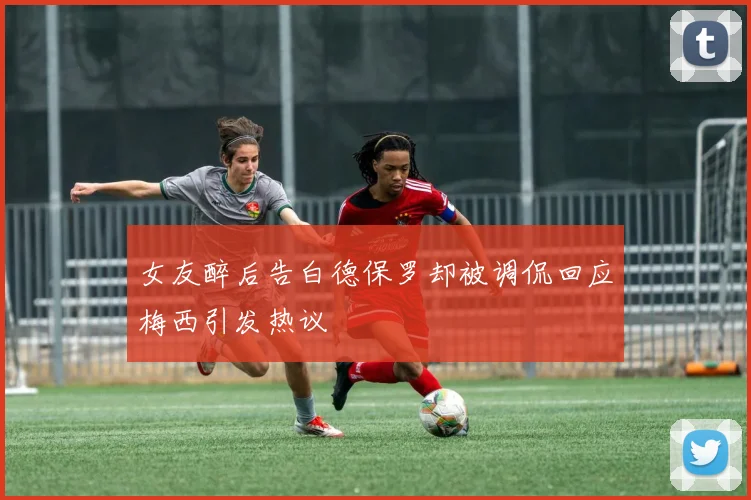 女友醉后告白德保罗却被调侃回应梅西引发热议