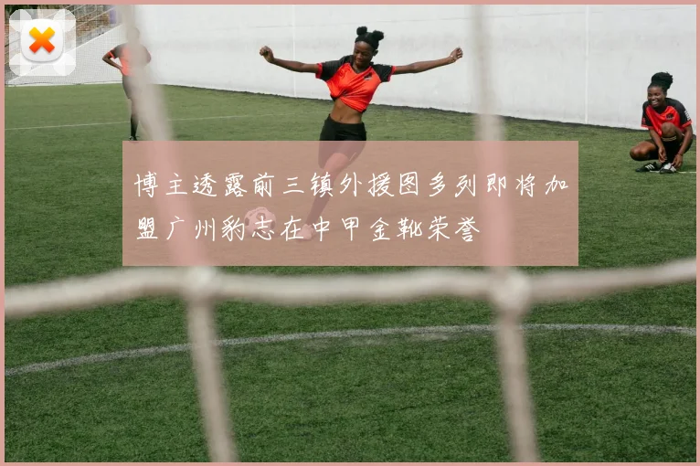 博主透露前三镇外援图多列即将加盟广州豹志在中甲金靴荣誉