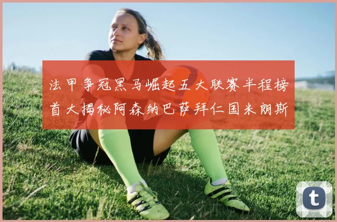 法甲争冠黑马崛起五大联赛半程榜首大揭秘阿森纳巴萨拜仁国米朗斯齐聚巅峰