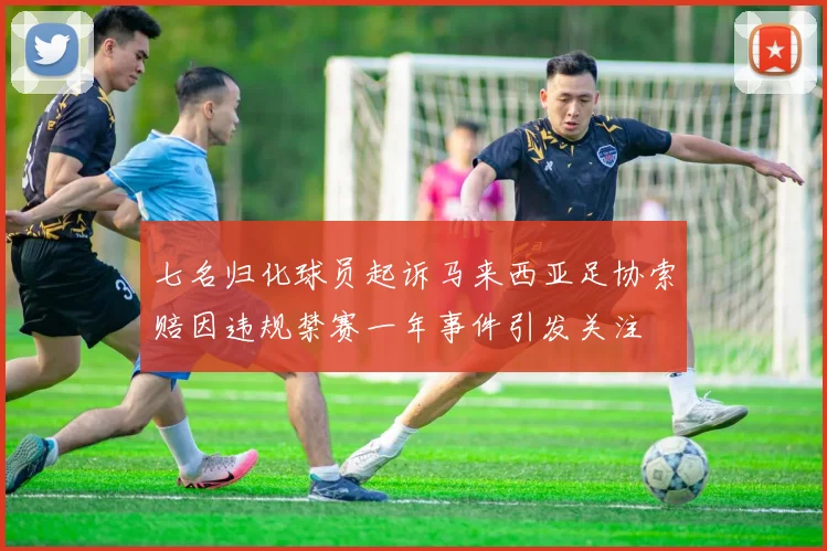 七名归化球员起诉马来西亚足协索赔因违规禁赛一年事件引发关注
