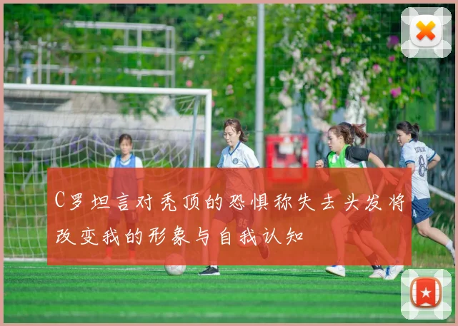 C罗坦言对秃顶的恐惧称失去头发将改变我的形象与自我认知