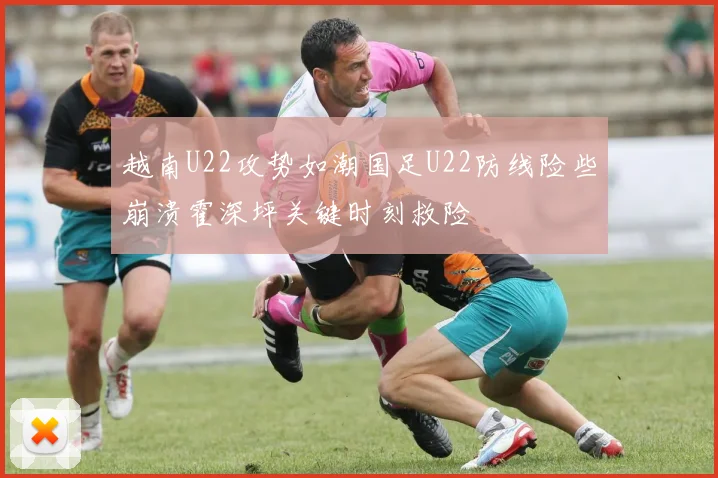 越南U22攻势如潮国足U22防线险些崩溃霍深坪关键时刻救险