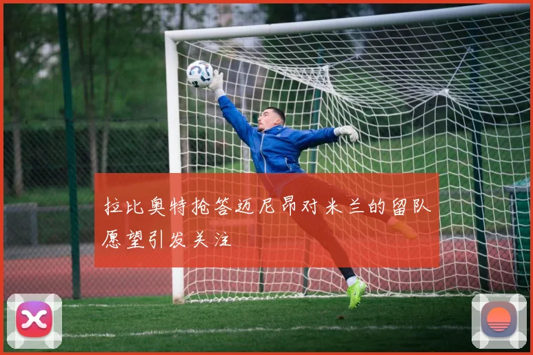 拉比奥特抢答迈尼昂对米兰的留队愿望引发关注