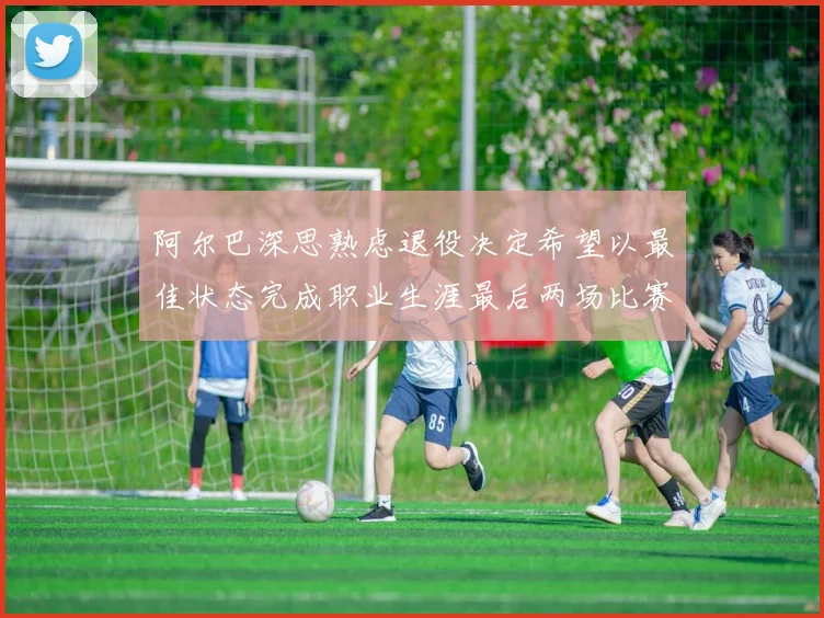 阿尔巴深思熟虑退役决定希望以最佳状态完成职业生涯最后两场比赛