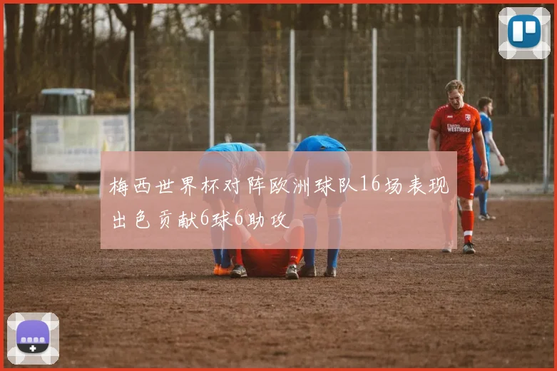 梅西世界杯对阵欧洲球队16场表现出色贡献6球6助攻