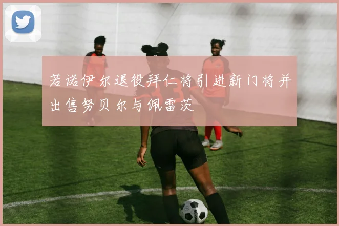 若诺伊尔退役拜仁将引进新门将并出售努贝尔与佩雷茨
