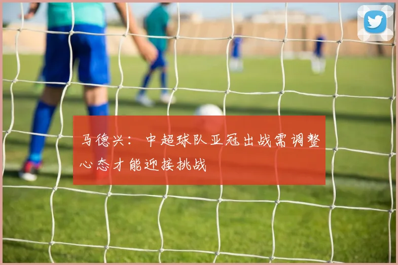 马德兴：中超球队亚冠出战需调整心态才能迎接挑战