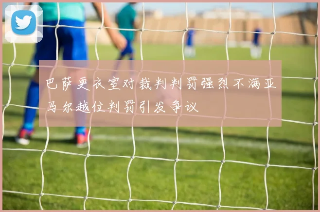 巴萨更衣室对裁判判罚强烈不满亚马尔越位判罚引发争议