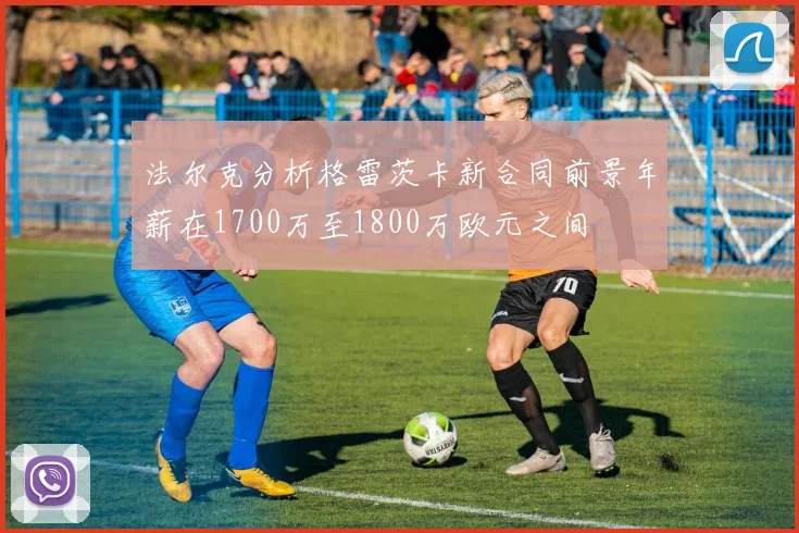法尔克分析格雷茨卡新合同前景年薪在1700万至1800万欧元之间