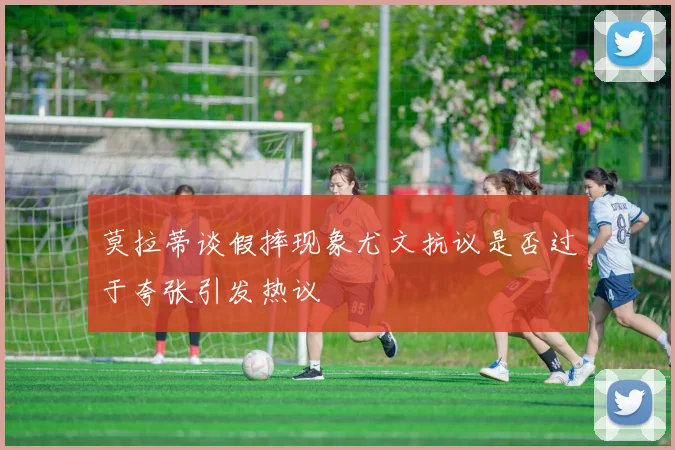 莫拉蒂谈假摔现象尤文抗议是否过于夸张引发热议