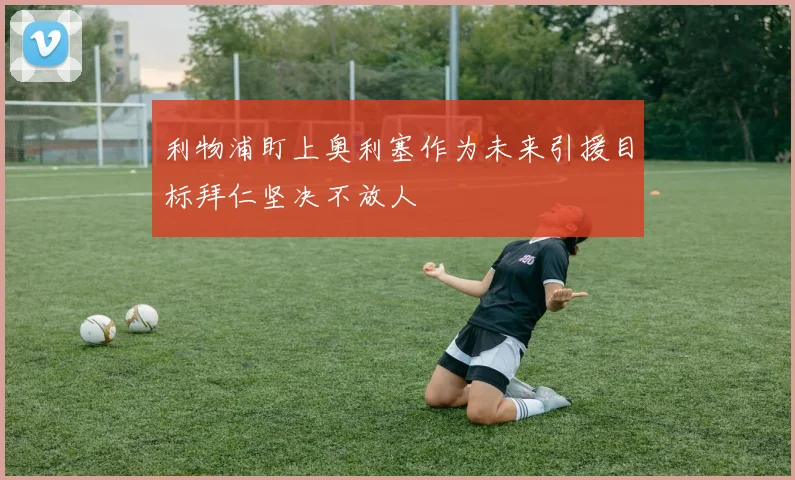 利物浦盯上奥利塞作为未来引援目标拜仁坚决不放人