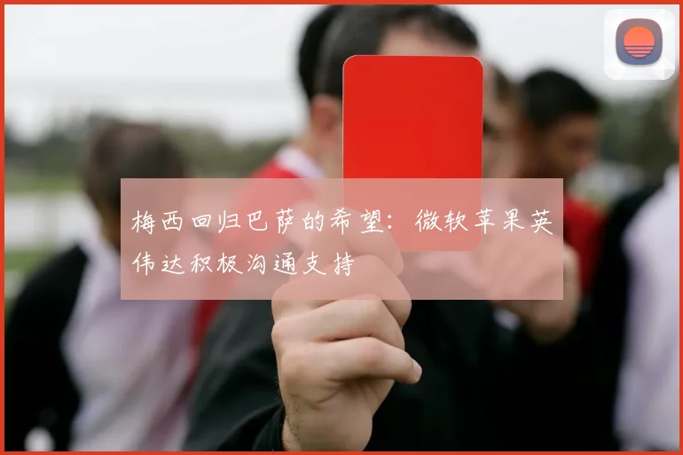 梅西回归巴萨的希望：微软苹果英伟达积极沟通支持