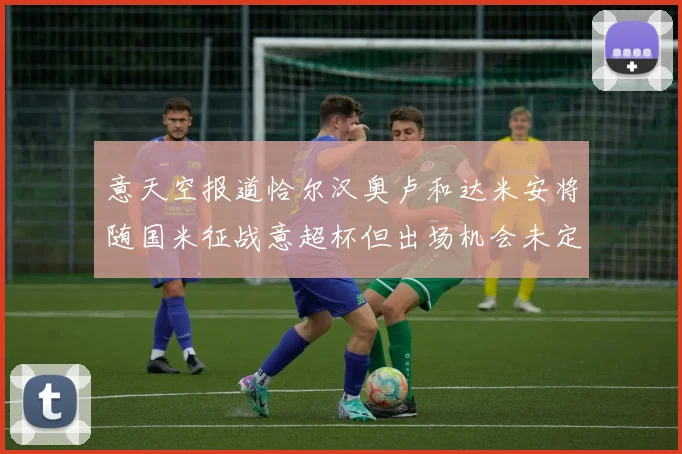 意天空报道恰尔汉奥卢和达米安将随国米征战意超杯但出场机会未定