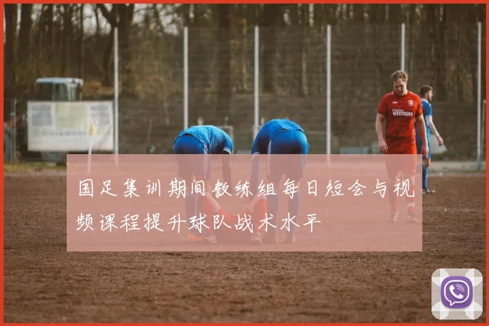 国足集训期间教练组每日短会与视频课程提升球队战术水平