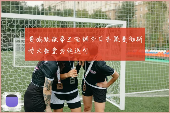 曼城致敬拳王哈顿今日齐聚曼彻斯特大教堂为他送行