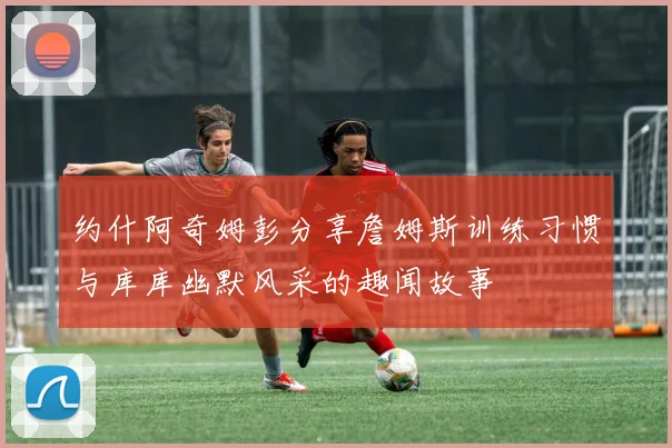约什阿奇姆彭分享詹姆斯训练习惯与库库幽默风采的趣闻故事