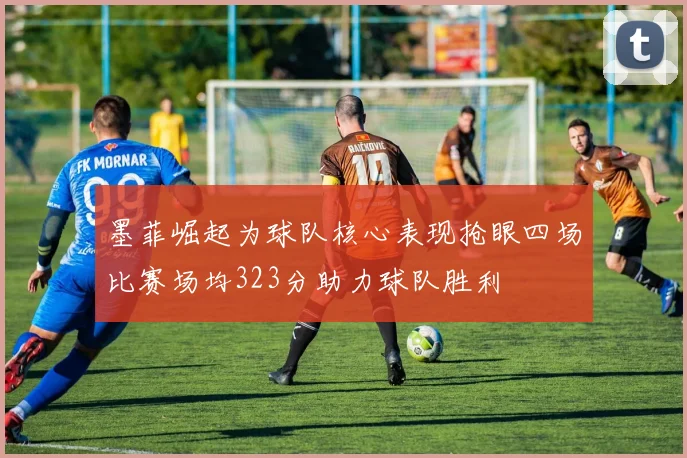 墨菲崛起为球队核心表现抢眼四场比赛场均323分助力球队胜利