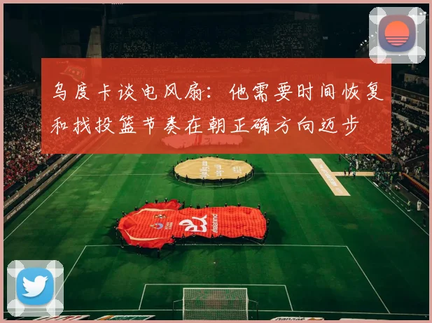 乌度卡谈电风扇：他需要时间恢复和找投篮节奏在朝正确方向迈步