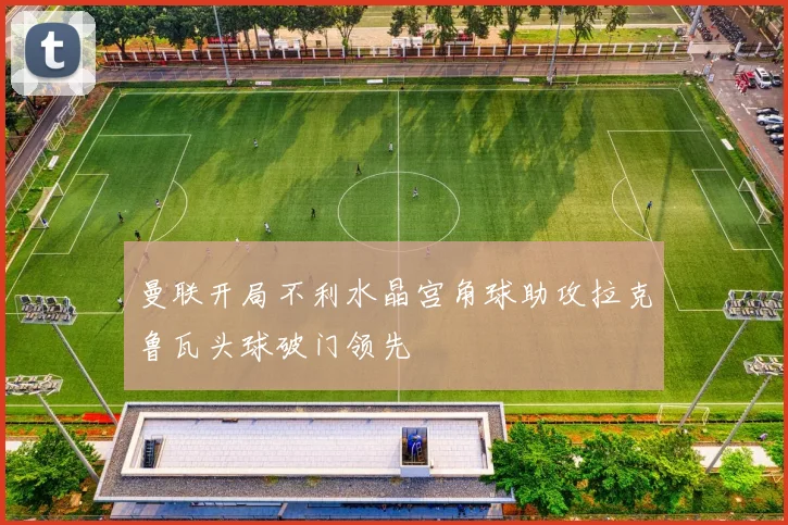 曼联开局不利水晶宫角球助攻拉克鲁瓦头球破门领先