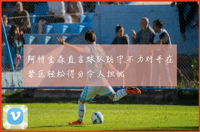 阿特金森直言球队防守不力对手在禁区轻松得分令人担忧