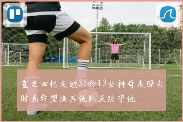 霍里回忆麦迪35秒13分神奇表现当时竟希望换其他队友防守他